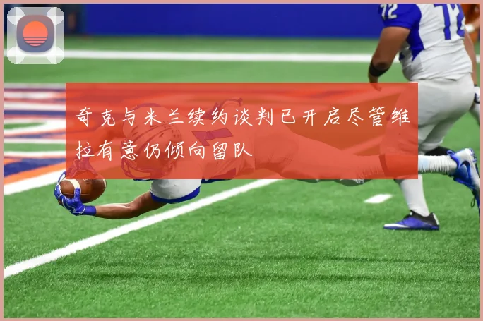 奇克与米兰续约谈判已开启尽管维拉有意仍倾向留队