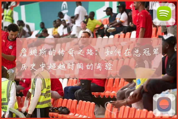 詹姆斯的传奇之路：如何在总冠军历史中超越时间的考验