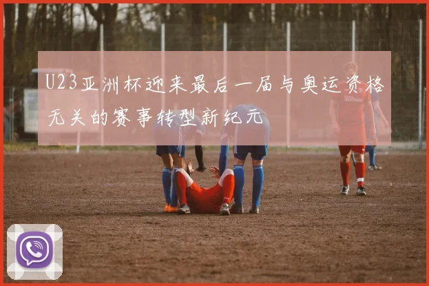U23亚洲杯迎来最后一届与奥运资格无关的赛事转型新纪元