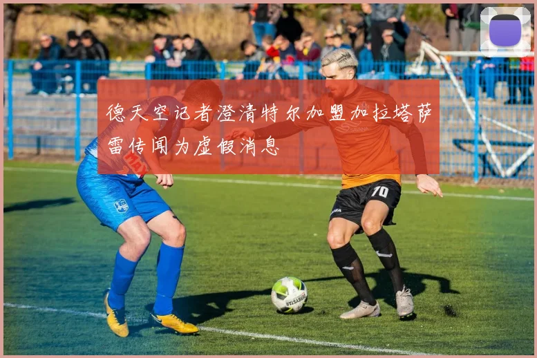 德天空记者澄清特尔加盟加拉塔萨雷传闻为虚假消息