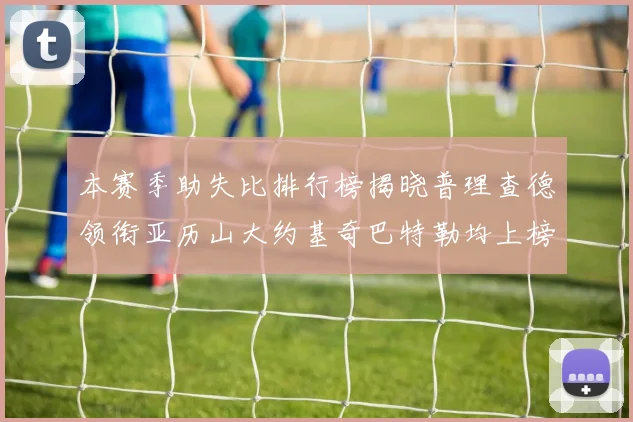 本赛季助失比排行榜揭晓普理查德领衔亚历山大约基奇巴特勒均上榜