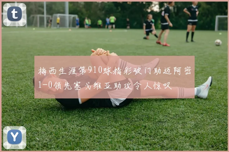 梅西生涯第910球精彩破门助迈阿密1-0领先塞戈维亚助攻令人惊叹