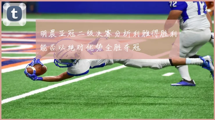 明晨亚冠二级决赛分析利雅得胜利能否以绝对优势全胜夺冠