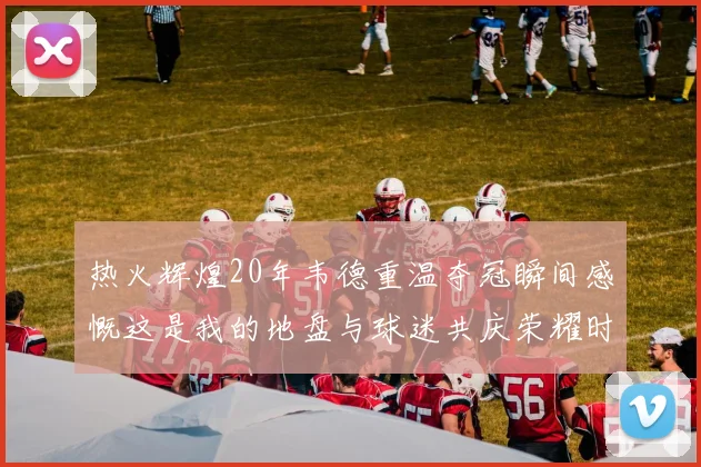 热火辉煌20年韦德重温夺冠瞬间感慨这是我的地盘与球迷共庆荣耀时刻