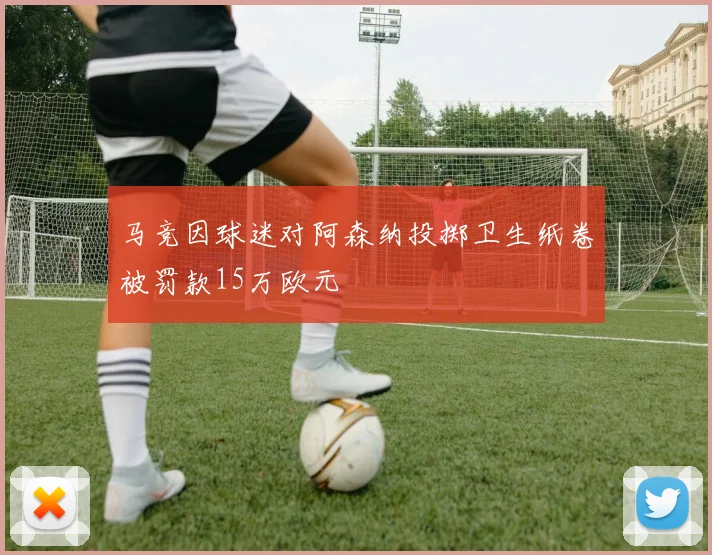 马竞因球迷对阿森纳投掷卫生纸卷被罚款15万欧元