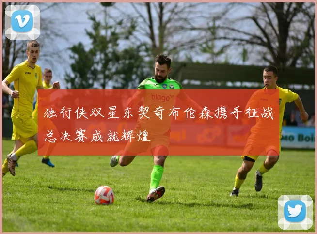 独行侠双星东契奇布伦森携手征战总决赛成就辉煌