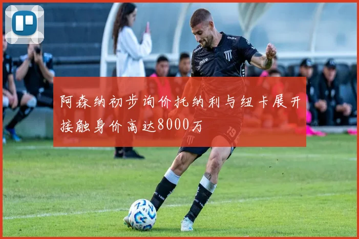 阿森纳初步询价托纳利与纽卡展开接触身价高达8000万