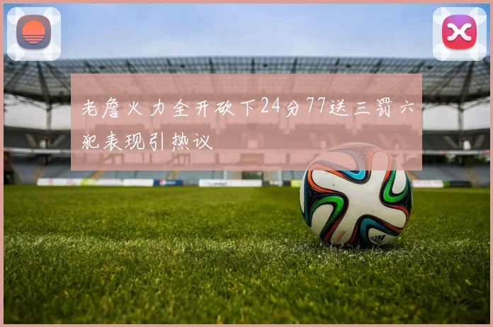 老詹火力全开砍下24分77送三罚六犯表现引热议