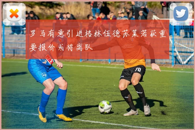 罗马有意引进格林伍德苏莱若获重要报价或将离队