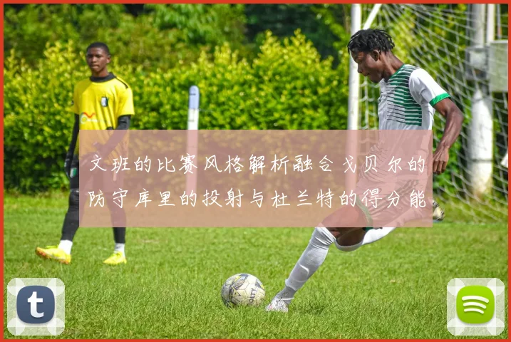文班的比赛风格解析融合戈贝尔的防守库里的投射与杜兰特的得分能力