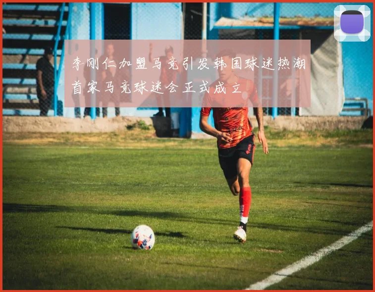 李刚仁加盟马竞引发韩国球迷热潮首家马竞球迷会正式成立