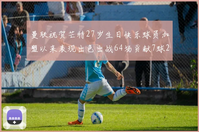 曼联祝贺芒特27岁生日快乐球员加盟以来表现出色出战64场贡献7球2助