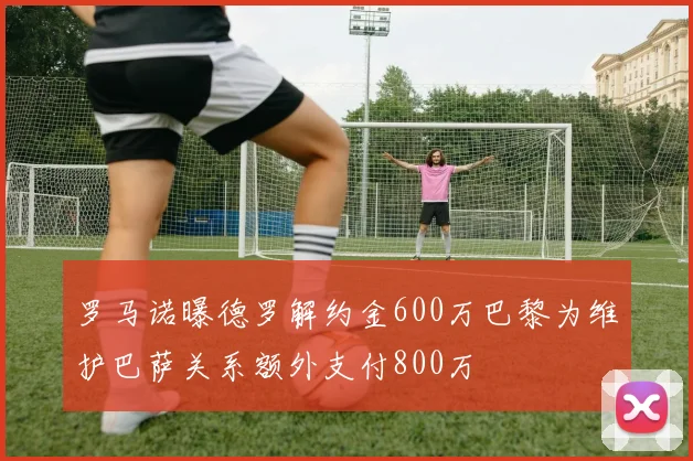 罗马诺曝德罗解约金600万巴黎为维护巴萨关系额外支付800万