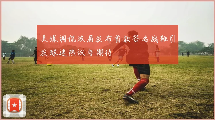 美媒调侃浓眉发布首款签名战靴引发球迷热议与期待