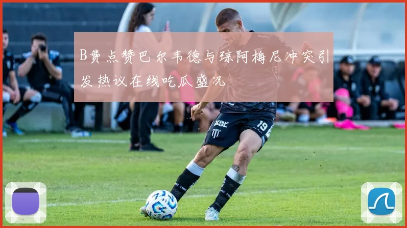 B费点赞巴尔韦德与琼阿梅尼冲突引发热议在线吃瓜盛况