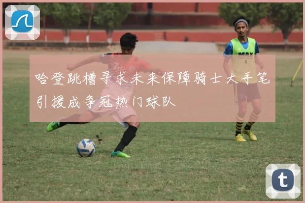 哈登跳槽寻求未来保障骑士大手笔引援成争冠热门球队